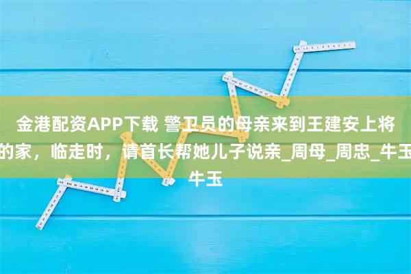 金港配资APP下载 警卫员的母亲来到王建安上将的家，临走时，请首长帮她儿子说亲_周母_周忠_牛玉