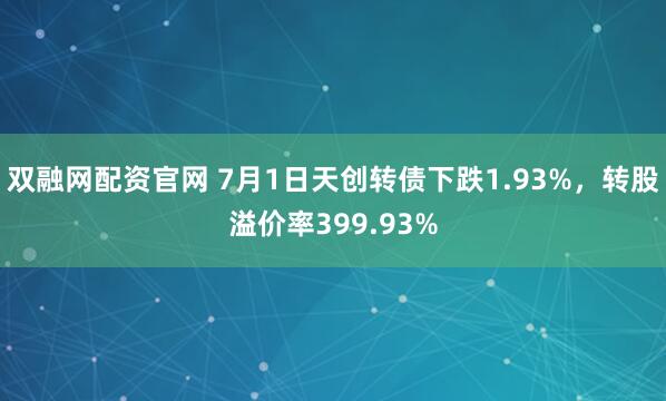 双融网配资官网 7月1日天创转债下跌1.93%，转股溢价率399.93%