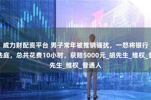 威力财配资平台 男子常年被推销骚扰，一怒将银行告上法庭，总共花费10小时，获赔5000元_胡先生_维权_普通人