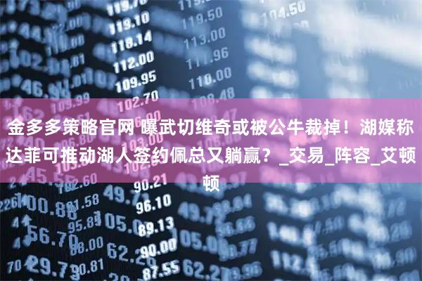 金多多策略官网 曝武切维奇或被公牛裁掉！湖媒称达菲可推动湖人签约佩总又躺赢？_交易_阵容_艾顿