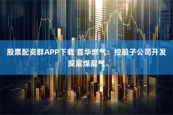 股票配资群APP下载 首华燃气：控股子公司开发深层煤层气