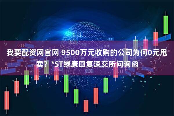 我要配资网官网 9500万元收购的公司为何0元甩卖？*ST绿康回复深交所问询函