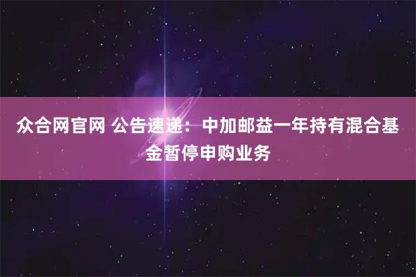 众合网官网 公告速递：中加邮益一年持有混合基金暂停申购业务