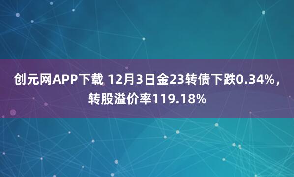 创元网APP下载 12月3日金23转债下跌0.34%，转股溢价率119.18%