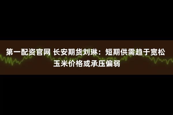 第一配资官网 长安期货刘琳：短期供需趋于宽松 玉米价格或承压偏弱