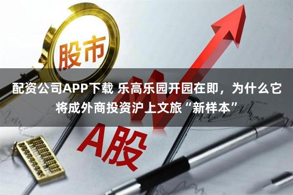 配资公司APP下载 乐高乐园开园在即，为什么它将成外商投资沪上文旅“新样本”