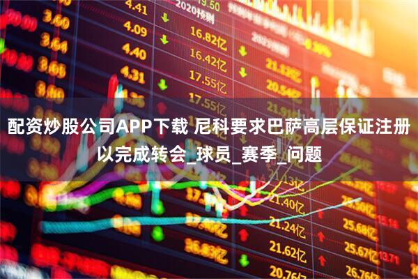 配资炒股公司APP下载 尼科要求巴萨高层保证注册以完成转会_球员_赛季_问题
