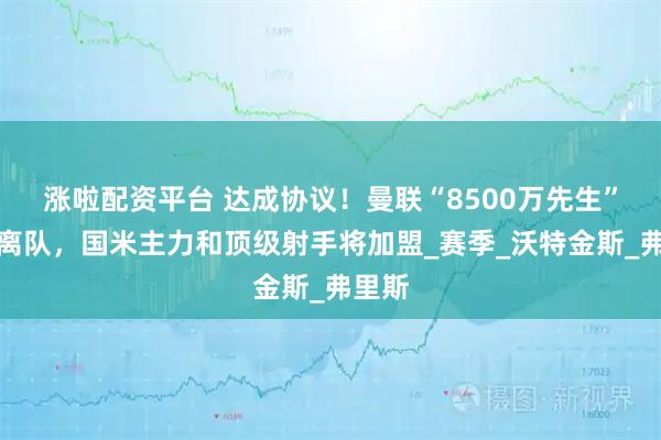 涨啦配资平台 达成协议！曼联“8500万先生”确认离队，国米主力和顶级射手将加盟_赛季_沃特金斯_弗里斯