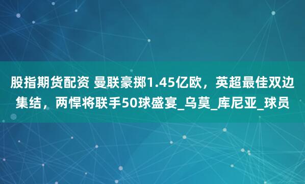 股指期货配资 曼联豪掷1.45亿欧，英超最佳双边集结，两悍将联手50球盛宴_乌莫_库尼亚_球员