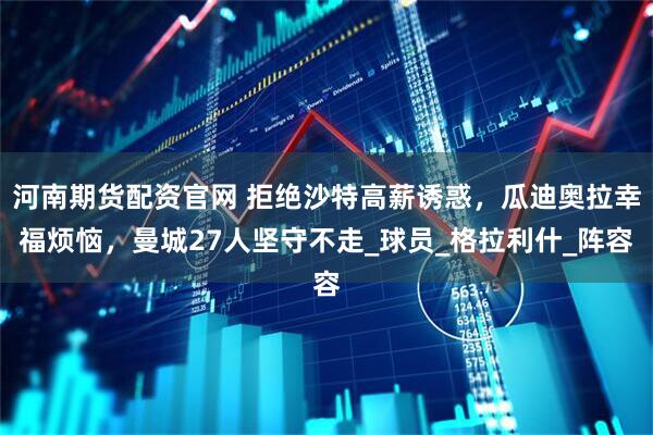 河南期货配资官网 拒绝沙特高薪诱惑，瓜迪奥拉幸福烦恼，曼城27人坚守不走_球员_格拉利什_阵容