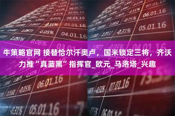 牛策略官网 接替恰尔汗奥卢，国米锁定三将，齐沃力推“真蓝黑”指挥官_欧元_马洛塔_兴趣