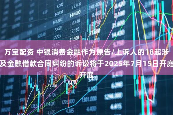 万宝配资 中银消费金融作为原告/上诉人的18起涉及金融借款合同纠纷的诉讼将于2025年7月15日开庭