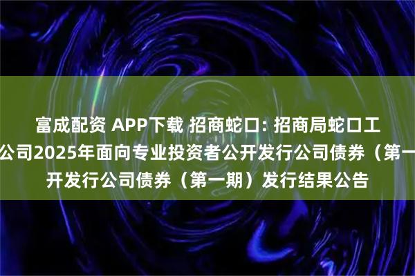 富成配资 APP下载 招商蛇口: 招商局蛇口工业区控股股份有限公司2025年面向专业投资者公开发行公司债券（第一期）发行结果公告