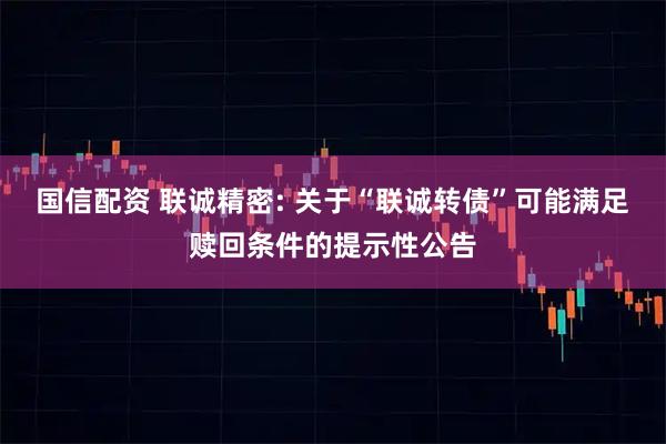 国信配资 联诚精密: 关于“联诚转债”可能满足赎回条件的提示性公告