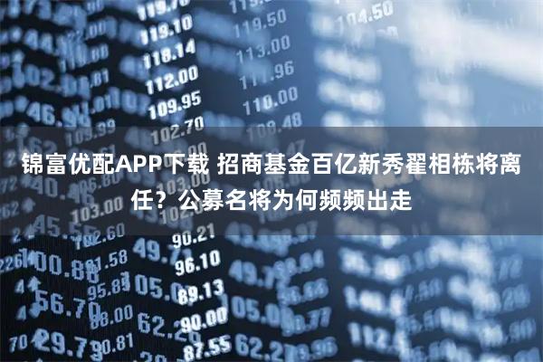 锦富优配APP下载 招商基金百亿新秀翟相栋将离任？公募名将为何频频出走