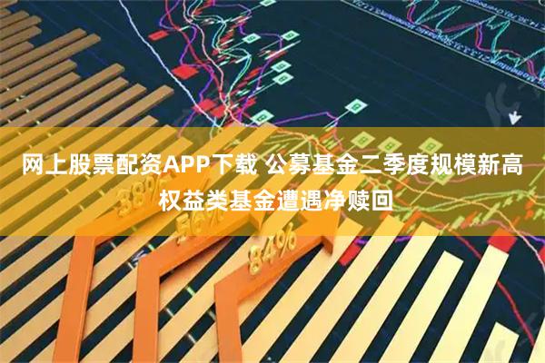 网上股票配资APP下载 公募基金二季度规模新高 权益类基金遭遇净赎回