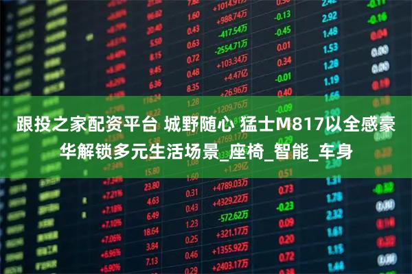 跟投之家配资平台 城野随心 猛士M817以全感豪华解锁多元生活场景_座椅_智能_车身