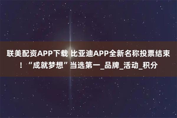 联美配资APP下载 比亚迪APP全新名称投票结束！“成就梦想”当选第一_品牌_活动_积分