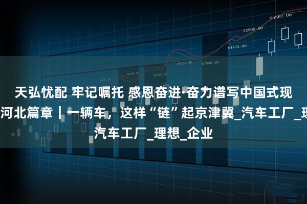 天弘忧配 牢记嘱托 感恩奋进·奋力谱写中国式现代化建设河北篇章｜一辆车，这样“链”起京津冀_汽车工厂_理想_企业