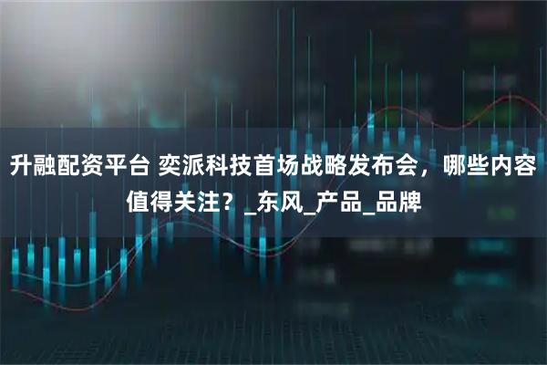 升融配资平台 奕派科技首场战略发布会，哪些内容值得关注？_东风_产品_品牌