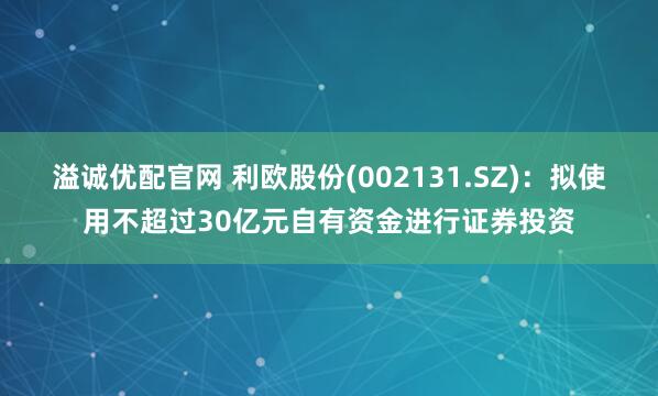 溢诚优配官网 利欧股份(002131.SZ)：拟使用不超过30亿元自有资金进行证券投资