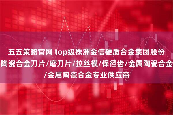 五五策略官网 top级株洲金信硬质合金集团股份有限公司：陶瓷合金刀片/磨刀片/拉丝模/保径齿/金属陶瓷合金专业供应商