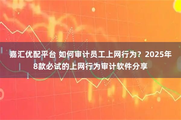 嘉汇优配平台 如何审计员工上网行为？2025年8款必试的上网行为审计软件分享