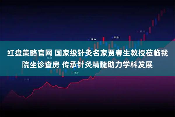 红盘策略官网 国家级针灸名家贾春生教授莅临我院坐诊查房 传承针灸精髓助力学科发展