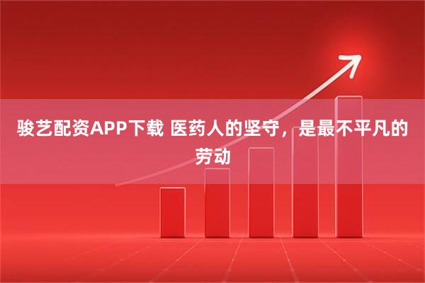 骏艺配资APP下载 医药人的坚守，是最不平凡的劳动